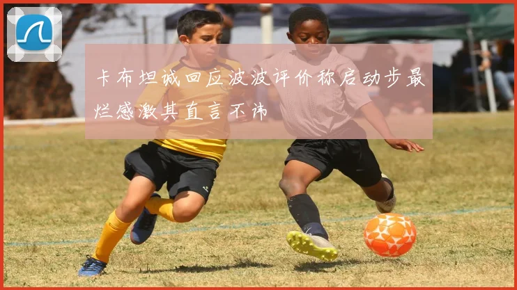 卡布坦诚回应波波评价称启动步最烂感激其直言不讳